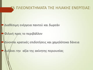ΤΑ ΠΛΕΟΝΕΚΤΗΜΑΤΑ ΤΗΣ ΗΛΙΑΚΗΣ ΕΝΕΡΓΕΙΑΣ:
Διαθέσιμη ενέργεια παντού και δωρεάν
Φιλική προς το περιβάλλον
Δίνονται κρατικές επιδοτήσεις και χαμηλότοκα δάνεια
Αυξάνει την αξία της ακίνητης περιουσίας
 