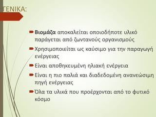 ΓΕΝΙΚΑ:
Βιομάζα αποκαλείται οποιοδήποτε υλικό
παράγεται από ζωντανούς οργανισμούς
Χρησιμοποιείται ως καύσιμο για την παραγωγή
ενέργειας
Είναι αποθηκευμένη ηλιακή ενέργεια
Είναι η πιο παλιά και διαδεδομένη ανανεώσιμη
πηγή ενέργειας
Όλα τα υλικά που προέρχονται από το φυτικό
κόσμο
 