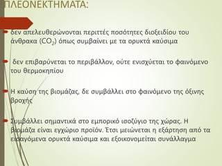 ΠΛΕΟΝΕΚΤΗΜΑΤΑ:
 δεν απελευθερώνονται περιττές ποσότητες διοξειδίου του
άνθρακα (CO2) όπως συμβαίνει με τα ορυκτά καύσιμα
 δεν επιβαρύνεται το περιβάλλον, ούτε ενισχύεται το φαινόμενο
του θερμοκηπίου
 Η καύση της βιομάζας, δε συμβάλλει στο φαινόμενο της όξινης
βροχής
 Συμβάλλει σημαντικά στο εμπορικό ισοζύγιο της χώρας. Η
βιομάζα είναι εγχώριο προϊόν. Έτσι μειώνεται η εξάρτηση από τα
εισαγόμενα ορυκτά καύσιμα και εξοικονομείται συνάλλαγμα
 