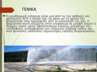 ΓΕΝΙΚΑ
Η γεωθερμική ενέργεια είναι μια από τις πιο καθαρές και
αξιόπιστες ΑΠΕ η οποία έχει να κάνει με τη χρήση της
θερμότητας που προέρχεται από το εσωτερικό της γης. Η
θερμότητα αυτή εξέρχεται στην επιφάνεια σε μορφή ατμού ή
θερμού νερού μέσω ηφαιστειακών εκροών, ρηγμάτων του
υπεδάφους, κυκλοφορίας των υπόγειων υδάτων καθώς και
από φυσικούς υδάτινους ταμιευτήρες υψηλής θερμοκρασίας.
 