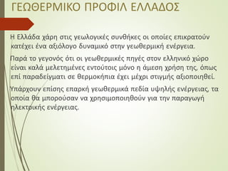 ΓΕΩΘΕΡΜΙΚΟ ΠΡΟΦΙΛ ΕΛΛΑΔΟΣ
Η Ελλάδα χάρη στις γεωλογικές συνθήκες οι οποίες επικρατούν
κατέχει ένα αξιόλογο δυναμικό στην γεωθερμική ενέργεια.
Παρά το γεγονός ότι οι γεωθερμικές πηγές στον ελληνικό χώρο
είναι καλά μελετημένες εντούτοις μόνο η άμεση χρήση της, όπως
επί παραδείγματι σε θερμοκήπια έχει μέχρι στιγμής αξιοποιηθεί.
Υπάρχουν επίσης επαρκή γεωθερμικά πεδία υψηλής ενέργειας, τα
οποία θα μπορούσαν να χρησιμοποιηθούν για την παραγωγή
ηλεκτρικής ενέργειας.
 