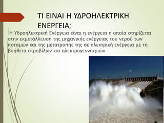 ΤΙ ΕΙΝΑΙ Η ΥΔΡΟΗΛΕΚΤΡΙΚΗ
ΕΝΕΡΓΕΙΑ;
Η Υδροηλεκτρική Ενέργεια είναι η ενέργεια η οποία στηρίζεται
στην εκμετάλλευση της μηχανικής ενέργειας του νερού των
ποταμών και της μετατροπής της σε ηλεκτρική ενέργεια με τη
βοήθεια στροβίλων και ηλεκτρογεννητριών.
 