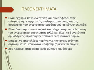 ΠΛΕΟΝΕΚΤΗΜΑΤΑ:
 Είναι εγχώρια πηγή ενέργειας και συνεισφέρει στην
ενίσχυση της ενεργειακής ανεξαρτητοποίησης και της
ασφάλειας του ενεργειακού εφοδιασμού σε εθνικό επίπεδο,
 Είναι διάσπαρτη γεωγραφικά και οδηγεί στην αποκέντρωση
του ενεργειακού συστήματος αλλά και δίνει τη δυνατότητα
ορθολογικής αξιοποίησης τοπικών ενεργειακών πόρων,
 Μπορεί να αποτελέσει πυρήνα για την αναζωογόνηση
οικονομικά και κοινωνικά υποβαθμιζόμενων περιοχών
 Δεν παράγει ατμοσφαιρικούς ρύπους και θόρυβο
 
