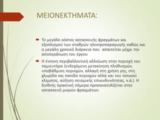 ΜΕΙΟΝΕΚΤΗΜΑΤΑ:
 Το μεγάλο κόστος κατασκευής φραγμάτων και
εξοπλισμού των σταθμών ηλεκτροπαραγωγής καθώς και
η μεγάλη χρονική διάρκεια που απαιτείται μέχρι την
αποπεράτωση του έργου
 Η έντονη περιβαλλοντική αλλοίωση στην περιοχή του
ταμιευτήρα (ενδεχόμενη μετακίνηση πληθυσμών,
υποβάθμιση περιοχών, αλλαγή στη χρήση γης, στη
χλωρίδα και πανίδα περιοχών αλλά και του τοπικού
κλίματος, αύξηση σεισμικής επικινδυνότητας, κ.ά.). Η
διεθνής πρακτική σήμερα προσανατολίζεται στην
κατασκευή μικρών φραγμάτων.
 