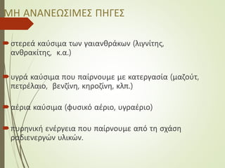 ΜΗ ΑΝΑΝΕΩΣΙΜΕΣ ΠΗΓΕΣ
στερεά καύσιμα των γαιανθράκων (λιγνίτης,
ανθρακίτης, κ.α.)
υγρά καύσιμα που παίρνουμε με κατεργασία (μαζούτ,
πετρέλαιο, βενζίνη, κηροζίνη, κλπ.)
αέρια καύσιμα (φυσικό αέριο, υγραέριο)
πυρηνική ενέργεια που παίρνουμε από τη σχάση
ραδιενεργών υλικών.
 