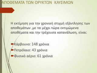 ΑΠΟΘΕΜΑΤΑ ΤΩΝ ΟΡΥΚΤΩΝ ΚΑΥΣΙΜΩΝ
Η εκτίμηση για την χρονική στιγμή εξάντλησης των
αποθεμάτων ,με τα μέχρι τώρα εκτιμώμενα
αποθέματα και την τρέχουσα κατανάλωση, είναι:
Κάρβουνο: 148 χρόνια
Πετρέλαιο: 43 χρόνια
Φυσικό αέριο: 61 χρόνια
 