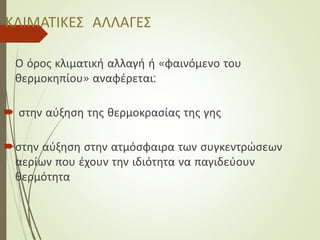 ΚΛΙΜΑΤΙΚΕΣ ΑΛΛΑΓΕΣ
Ο όρος κλιματική αλλαγή ή «φαινόμενο του
θερμοκηπίου» αναφέρεται:
 στην αύξηση της θερμοκρασίας της γης
στην αύξηση στην ατμόσφαιρα των συγκεντρώσεων
αερίων που έχουν την ιδιότητα να παγιδεύουν
θερμότητα
 