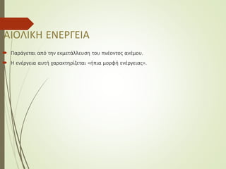 ΑΙΟΛΙΚΗ ΕΝΕΡΓΕΙΑ
 Παράγεται από την εκμετάλλευση του πνέοντος ανέμου.
 Η ενέργεια αυτή χαρακτηρίζεται «ήπια μορφή ενέργειας».
 