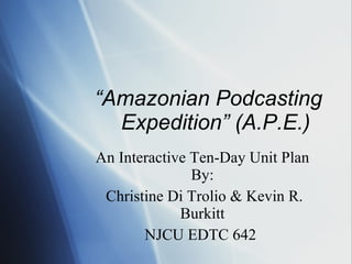 “ Amazonian Podcasting Expedition” (A.P.E.)  An Interactive Ten-Day Unit Plan By: Christine Di Trolio & Kevin R. Burkitt NJCU EDTC 642  
