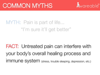 MYTH: Pain is part of life... "

 
 
“I’m sure it’ll get better”

FACT: Untreated pain can interfere with
your body’s overall healing process and
immune system (stress, trouble sleeping, depression, etc.)
COMMON MYTHS
 