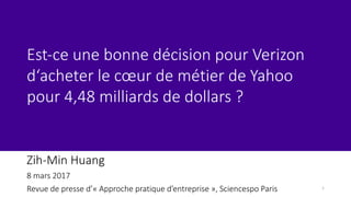 Zih-Min	Huang	
8	mars	2017
Revue	de	presse	d’« Approche	pratique	d’entreprise »,	Sciencespo Paris
Est-ce une bonne	décision pour	Verizon	
d‘acheter le	cœur de	métier	de	Yahoo	
pour	4,48	milliards	de	dollars	?
1
 