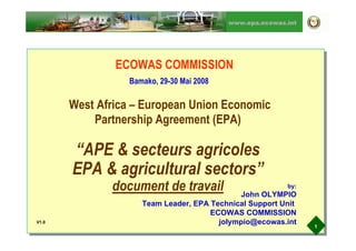 www.epa.ecowas.int




               ECOWAS COMMISSION
                  Bamako, 29-30 Mai 2008

       West Africa – European Union Economic
           Partnership Agreement (EPA)

       “APE  secteurs agricoles
       EPA  agricultural sectors”
              document de travail                         by:
                                              John OLYMPIO
                     Team Leader, EPA Technical Support Unit
                                      ECOWAS COMMISSION
                                        jolympio@ecowas.int
V1.0
                                                                1
 