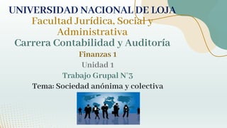 Finanzas 1
Unidad 1
Trabajo Grupal N°3
Tema: Sociedad anónima y colectiva
UNIVERSIDAD NACIONAL DE LOJA
Facultad Jurídica, Social y
Administrativa
Carrera Contabilidad y Auditoría
 