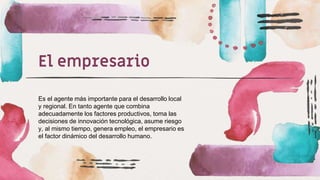 El empresario
Es el agente más importante para el desarrollo local
y regional. En tanto agente que combina
adecuadamente los factores productivos, toma las
decisiones de innovación tecnológica, asume riesgo
y, al mismo tiempo, genera empleo, el empresario es
el factor dinámico del desarrollo humano.
 