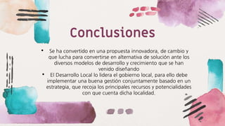 Conclusiones
• Se ha convertido en una propuesta innovadora, de cambio y
que lucha para convertirse en alternativa de solución ante los
diversos modelos de desarrollo y crecimiento que se han
venido diseñando
• El Desarrollo Local lo lidera el gobierno local, para ello debe
implementar una buena gestión conjuntamente basado en un
estrategia, que recoja los principales recursos y potencialidades
con que cuenta dicha localidad.
 