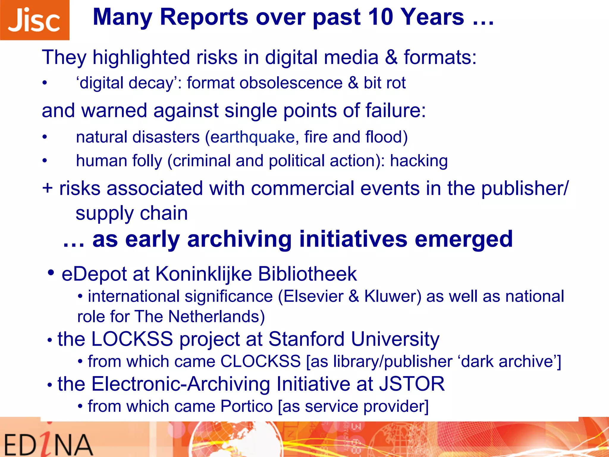 Many Reports over past 10 Years … 
They highlighted risks in digital media & formats: 
• ‘digital decay’: format obsolescence & bit rot 
and warned against single points of failure: 
• natural disasters (earthquake, fire and flood) 
• human folly (criminal and political action): hacking 
+ risks associated with commercial events in the publisher/ 
supply chain 
• eDepot at Koninklijke Bibliotheek 
… as early archiving initiatives emerged 
• international significance (Elsevier & Kluwer) as well as national 
role for The Netherlands) 
• the LOCKSS project at Stanford University 
• from which came CLOCKSS [as library/publisher ‘dark archive’] 
• the Electronic-Archiving Initiative at JSTOR 
• from which came Portico [as service provider] 
 