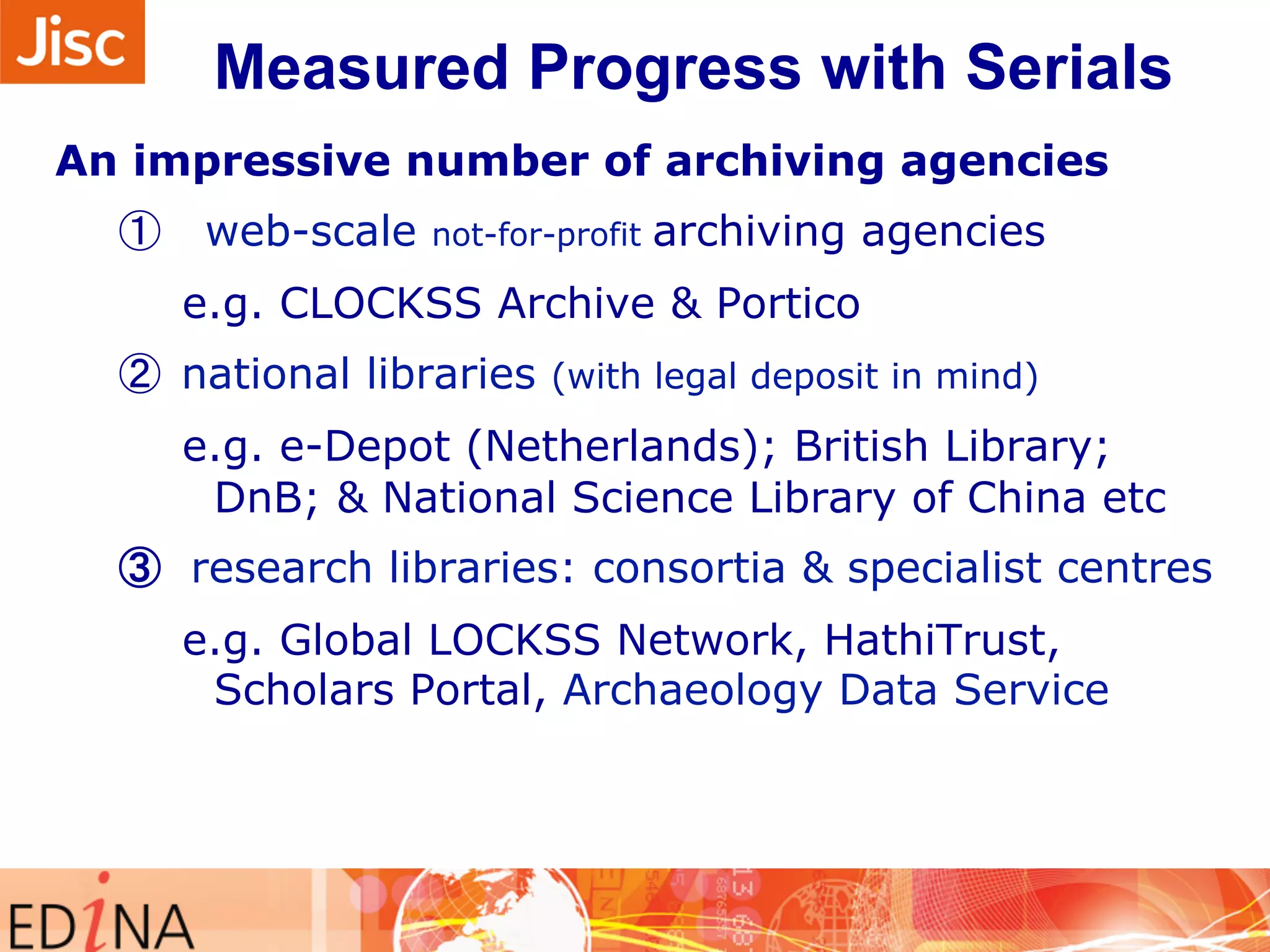 Measured Progress with Serials 
An impressive number of archiving agencies 
① web-scale not-for-profit archiving agencies 
e.g. CLOCKSS Archive & Portico 
② national libraries (with legal deposit in mind) 
e.g. e-Depot (Netherlands); British Library; 
DnB; & National Science Library of China etc 
③ research libraries: consortia & specialist centres 
e.g. Global LOCKSS Network, HathiTrust, 
Scholars Portal, Archaeology Data Service 
 