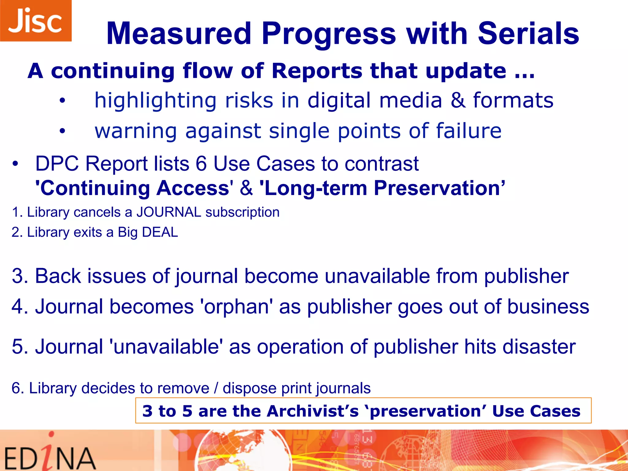 Measured Progress with Serials 
A continuing flow of Reports that update … 
• highlighting risks in digital media & formats 
• warning against single points of failure 
• DPC Report lists 6 Use Cases to contrast 
'Continuing Access' & 'Long-term Preservation’ 
1. Library cancels a JOURNAL subscription 
2. Library exits a Big DEAL 
3. Back issues of journal become unavailable from publisher 
4. Journal becomes 'orphan' as publisher goes out of business 
5. Journal 'unavailable' as operation of publisher hits disaster 
6. Library decides to remove / dispose print journals 
3 to 5 are the Archivist’s ‘preservation’ Use Cases 
 