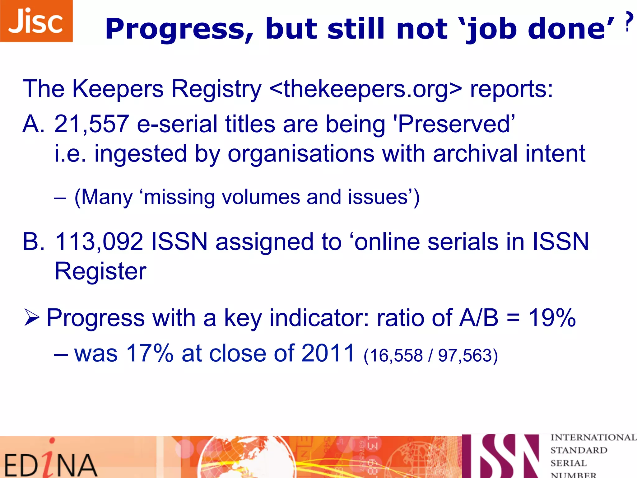 What the Registry tells about progress? 
Progress, but still not ‘job done’ 
The Keepers Registry <thekeepers.org> reports: 
A. 21,557 e-serial titles are being 'Preserved’ 
i.e. ingested by organisations with archival intent 
– (Many ‘missing volumes and issues’) 
B. 113,092 ISSN assigned to ‘online serials in ISSN 
Register 
Ø Progress with a key indicator: ratio of A/B = 19% 
– was 17% at close of 2011 (16,558 / 97,563) 
 