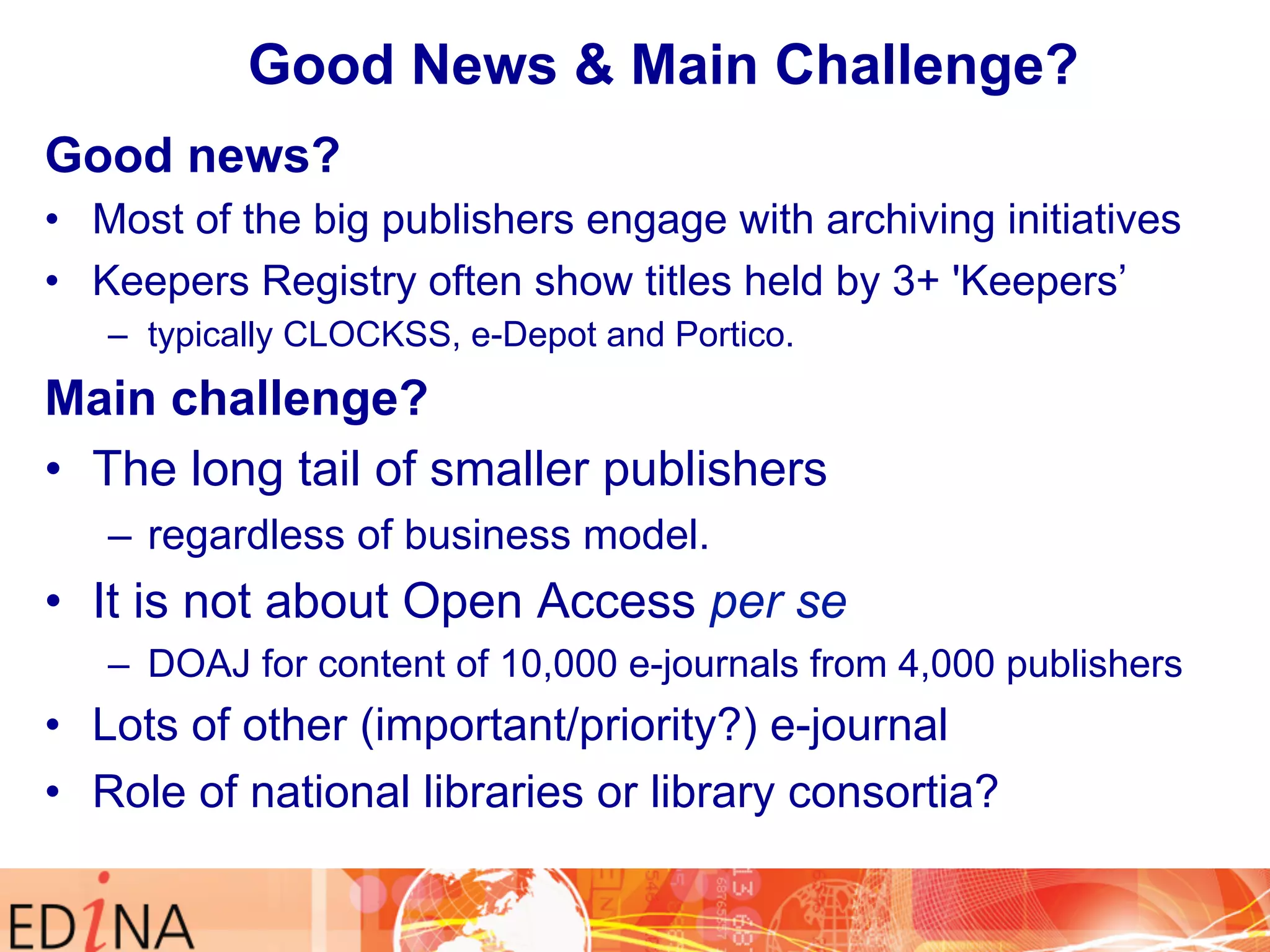 Good News & Main Challenge? 
Good new s? 
• Most of the big publishers engage with archiving initiatives 
• Keepers Registry often show titles held by 3+ 'Keepers’ 
– typically CLOCKSS, e-Depot and Portico. 
Main challenge? 
• The long tail of smaller publishers 
– regardless of business model. 
• It is not about Open Access per se 
– DOAJ for content of 10,000 e-journals from 4,000 publishers 
• Lots of other (important/priority?) e-journal 
• Role of national libraries or library consortia? 
 