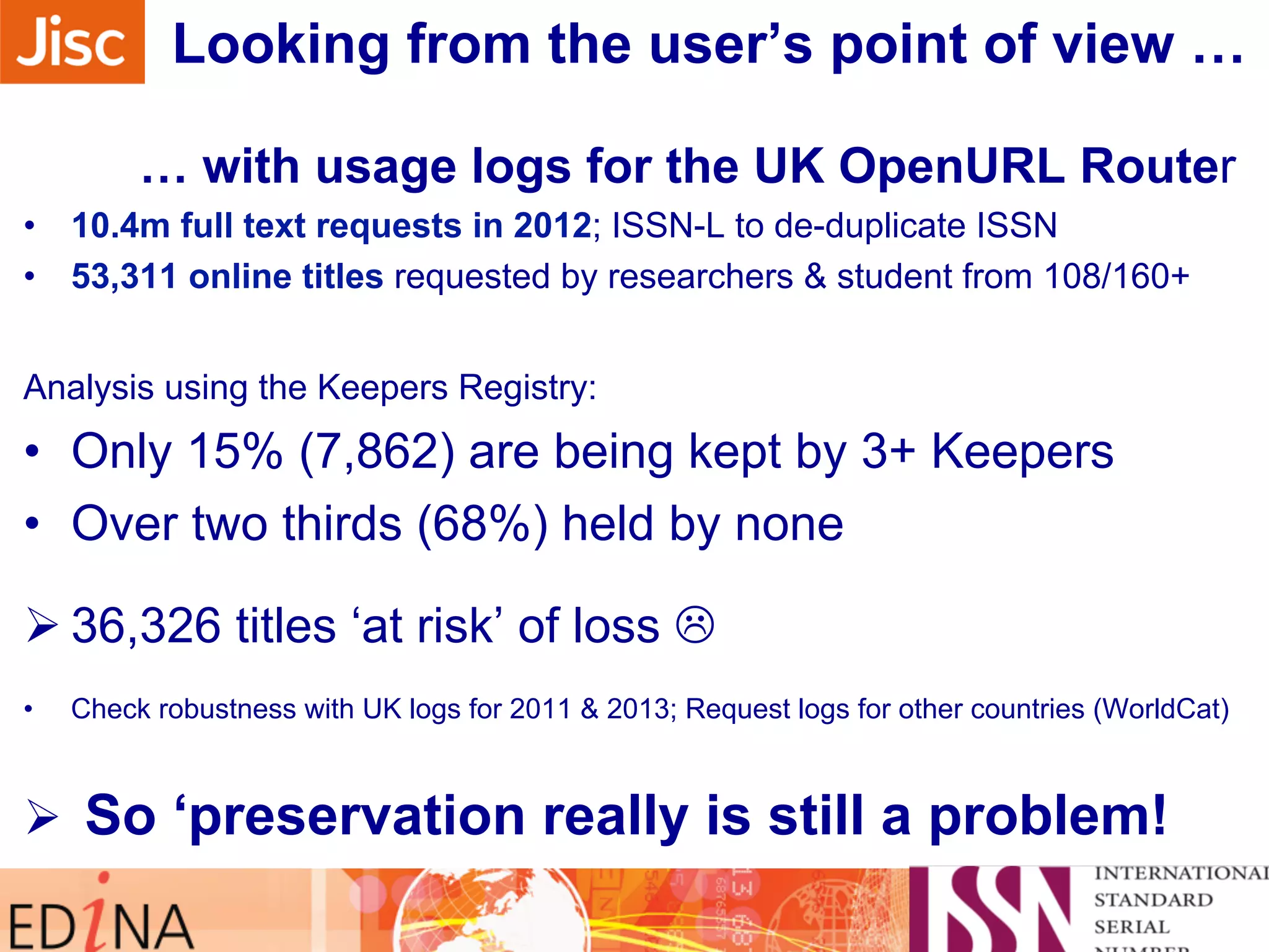 Looking from the user’s point of view … 
… with usage logs for the UK OpenURL Router 
• 10.4m full text requests in 2012; ISSN-L to de-duplicate ISSN 
• 53,311 online titles requested by researchers & student from 108/160+ 
Analysis using the Keepers Registry: 
• Only 15% (7,862) are being kept by 3+ Keepers 
• Over two thirds (68%) held by none 
Ø 36,326 titles ‘at risk’ of loss L 
• Check robustness with UK logs for 2011 & 2013; Request logs for other countries (WorldCat) 
Ø So ‘preservation really is still a problem! 
 