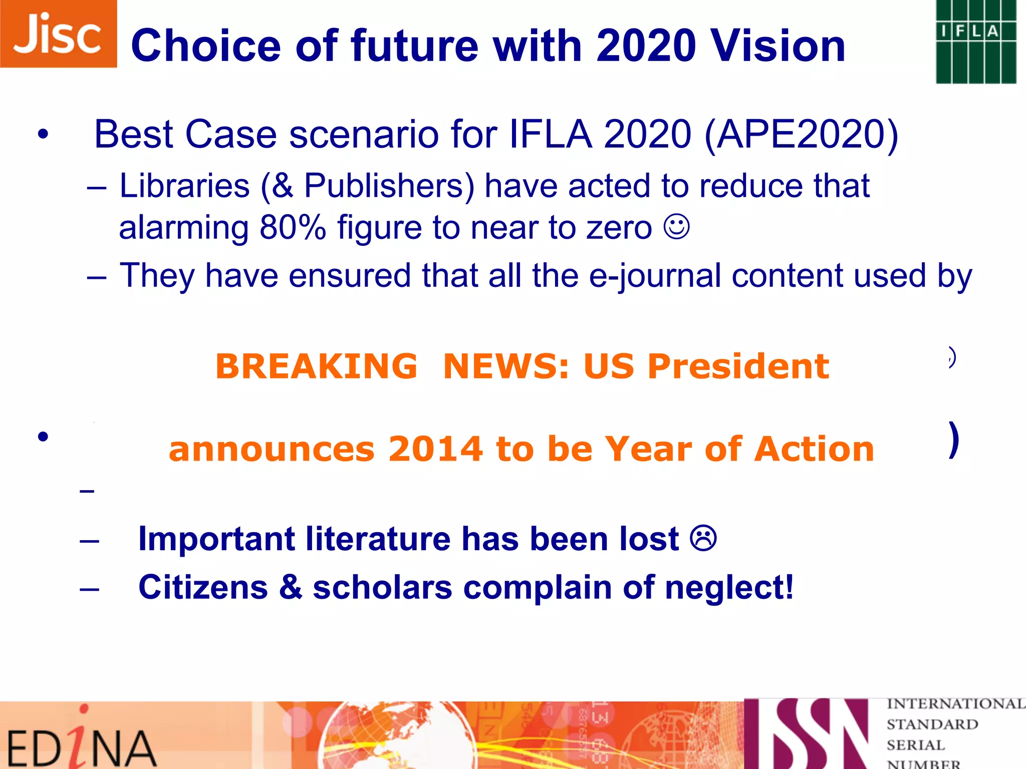 Choice of future with 2020 Vision 
• Best Case scenario for IFLA 2020 (APE2020) 
– Libraries (& Publishers) have acted to reduce that 
alarming 80% figure to near to zero J 
– They have ensured that all the e-journal content used by 
their researchers in 2013 has been preserved and can 
be successfully BREAKING used NEWS: in 2020, and US assuredly President 
beyond. J 
• Worst announces Case scenario 2014 to for be IFLA Year 2020 of Action 
(APE2020) 
– Libraries (& Publishers) have failed to act L 
– Important literature has been lost L 
– Citizens & scholars complain of neglect! 
 