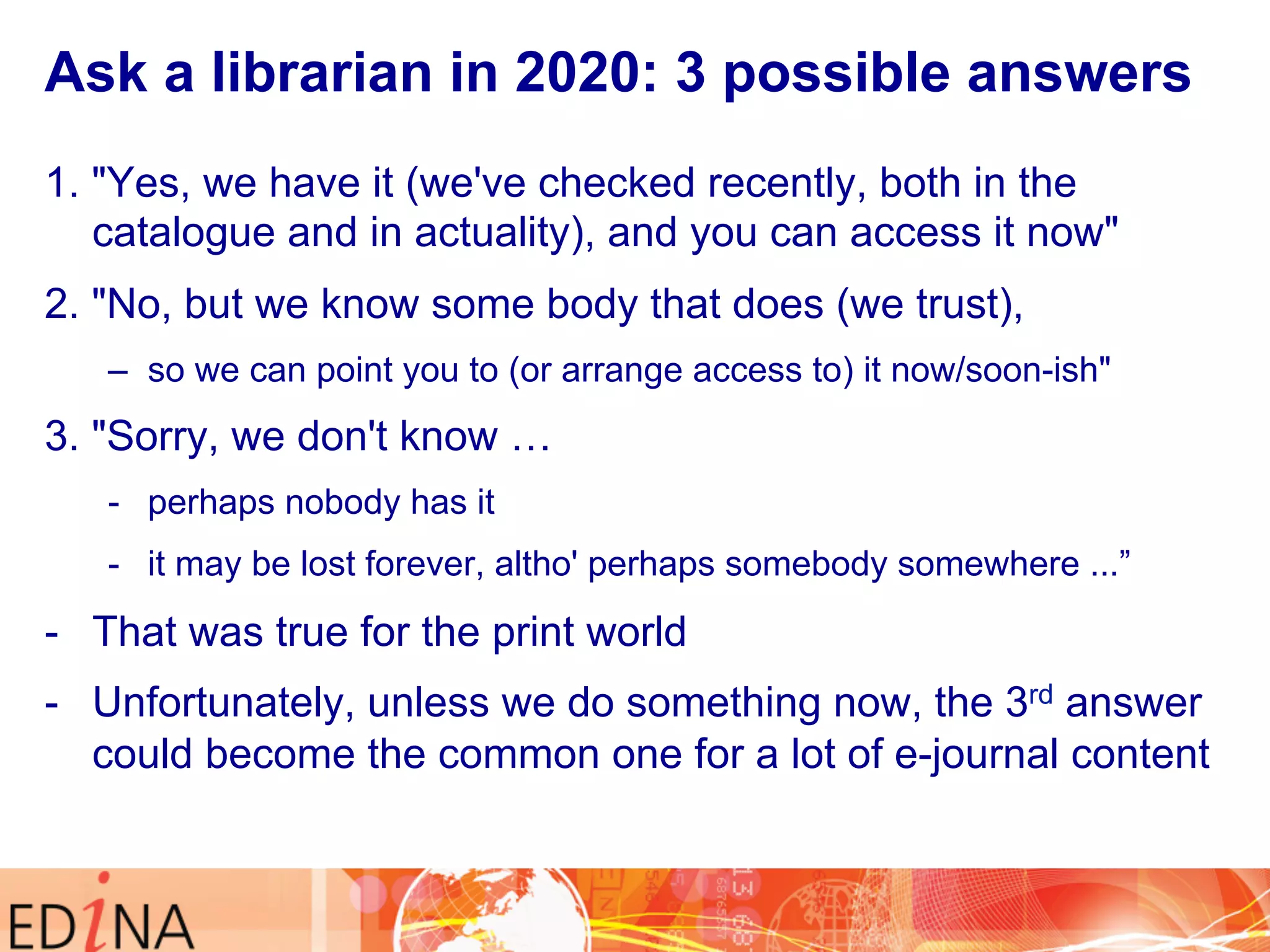 Ask a librarian in 2020: 3 possible answers 
1. "Yes, we have it (we've checked recently, both in the 
catalogue and in actuality), and you can access it now" 
2. "No, but we know some body that does (we trust), 
– so we can point you to (or arrange access to) it now/soon-ish" 
3. "Sorry, we don't know … 
- perhaps nobody has it 
- it may be lost forever, altho' perhaps somebody somewhere ...” 
- That was true for the print world 
- Unfortunately, unless we do something now, the 3rd answer 
could become the common one for a lot of e-journal content 
 