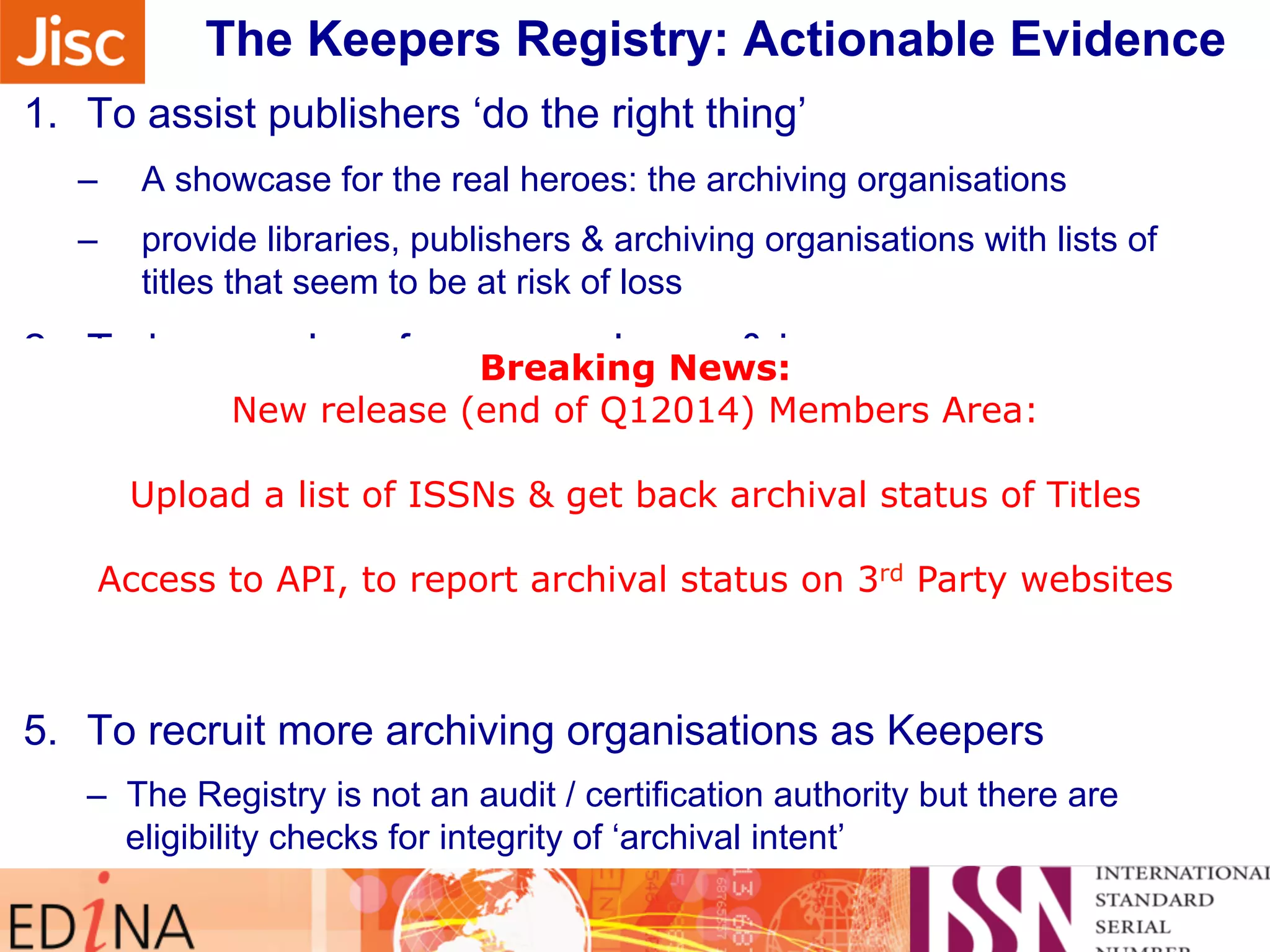 Sidebar note on monitoring The Keepers Registry: A cthtioenira pblreo Egvriedsesn c…e 
1. To assist publishers ‘do the right thing’ 
– A showcase for the real heroes: the archiving organisations 
– provide libraries, publishers & archiving organisations with lists of 
titles that seem to be at risk of loss 
2. To keep a close focus on volumes & issues 
Breaking News: 
New release (end of Q12014) Members Area: 
– Need to make sure all issued content is being kept safe 
3. To assist collaboration for Keepers: ‘a safe places network’: 
Upload a list of ISSNs & get back archival status of Titles 
Access to API, to report archival status on 3rd Party websites 
many met at iPres 2013 in Lisbon this September 
4. To assist the ISSN Network assign more ISSN 
– If it is worth preserving, it really should have an identifier 
5. To recruit more archiving organisations as Keepers 
– The Registry is not an audit / certification authority but there are 
eligibility checks for integrity of ‘archival intent’ 
 