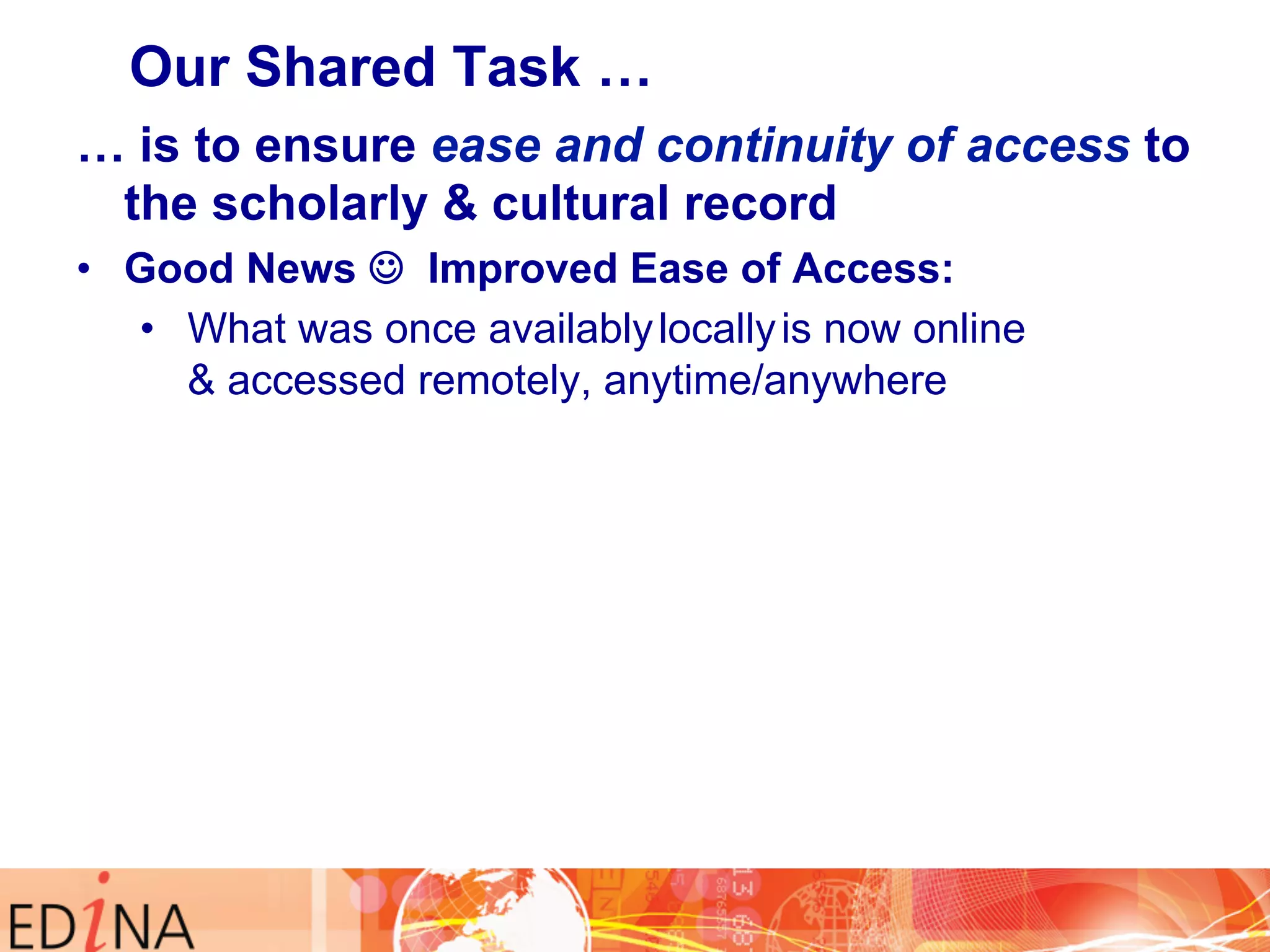Our Shared Task … 
… is to ensure ease and continuity of access to 
the scholarly & cultural record 
• Good News J Improved Ease of Access: 
• What was once availably locally is now online 
& accessed remotely, anytime/anywhere 
 