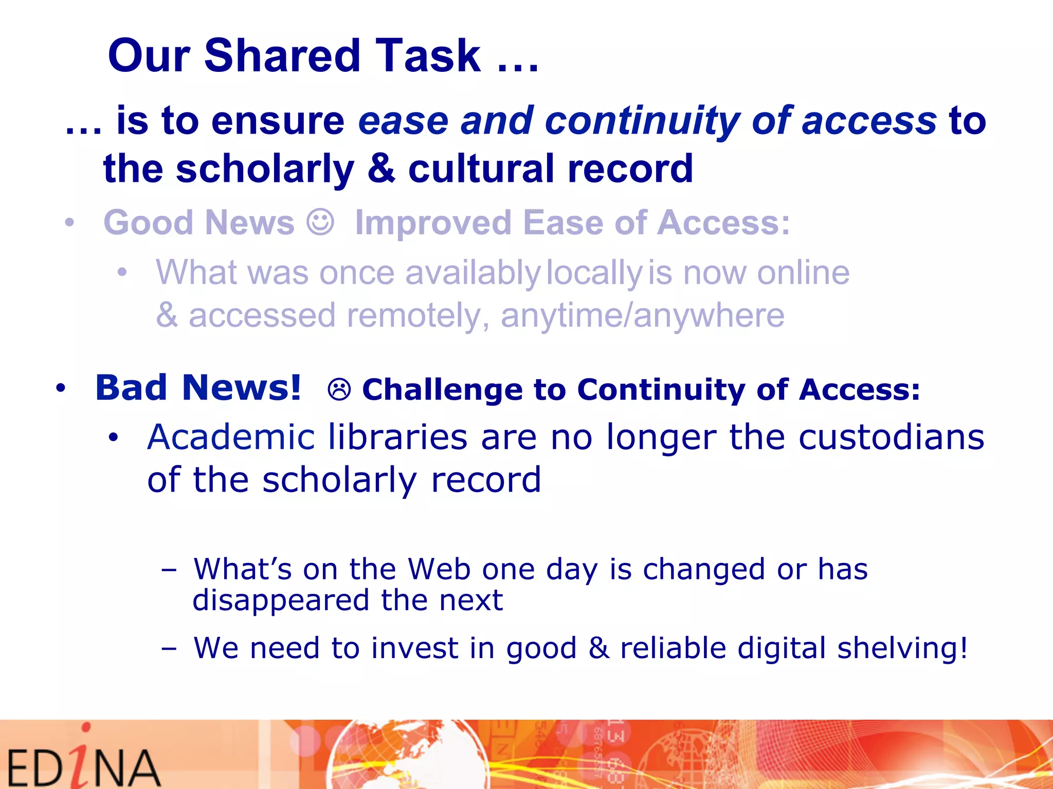 Our Shared Task … 
… is to ensure ease and continuity of access to 
the scholarly & cultural record 
• Good News J Improved Ease of Access: 
• What was once availably locally is now online 
& accessed remotely, anytime/anywhere 
• Bad News! L Challenge to Continuity of Access: 
• Academic libraries are no longer the custodians 
of the scholarly record 
– What’s on the Web one day is changed or has 
disappeared the next 
– We need to invest in good & reliable digital shelving! 
 