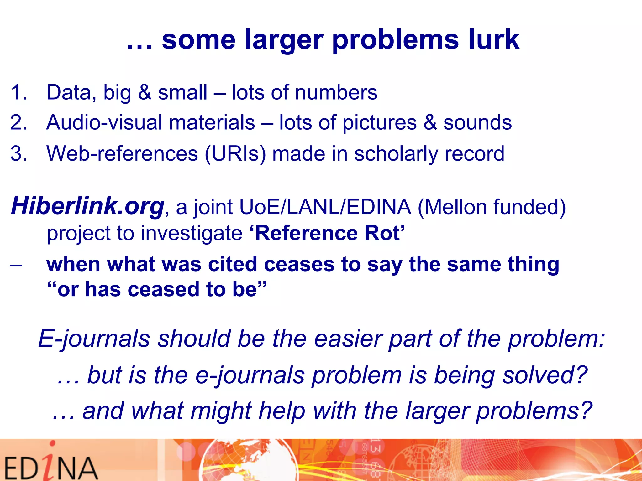 … some larger problems lurk 
1. Data, big & small – lots of numbers 
2. Audio-visual materials – lots of pictures & sounds 
3. Web-references (URIs) made in scholarly record 
Hiberlink.org, a joint UoE/LANL/EDINA (Mellon funded) 
project to investigate ‘Reference Rot’ 
– when what was cited ceases to say the same thing 
“or has ceased to be” 
E-journals should be the easier part of the problem: 
… but is the e-journals problem is being solved? 
… and what might help with the larger problems? 
 