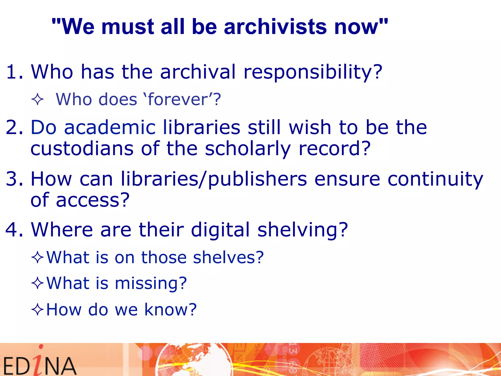 "We must all be archivists now" 
1. Who has the archival responsibility? 
² Who does ‘forever’? 
2. Do academic libraries still wish to be the 
custodians of the scholarly record? 
3. How can libraries/publishers ensure continuity 
of access? 
4. Where are their digital shelving? 
² What is on those shelves? 
² What is missing? 
² How do we know? 
 