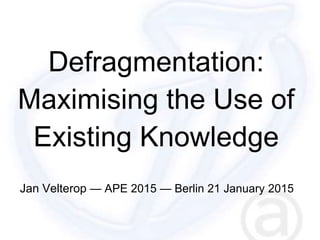 Defragmentation:
Maximising the Use of
Existing Knowledge
Jan Velterop — APE 2015 — Berlin 21 January 2015
 