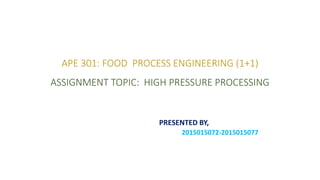 APE 301: FOOD PROCESS ENGINEERING (1+1)
ASSIGNMENT TOPIC: HIGH PRESSURE PROCESSING
PRESENTED BY,
2015015072-2015015077
 