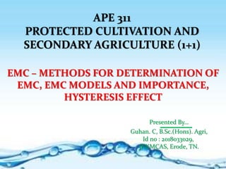 APE 311
PROTECTED CULTIVATION AND
SECONDARY AGRICULTURE (1+1)
EMC – METHODS FOR DETERMINATION OF
EMC, EMC MODELS AND IMPORTANCE,
HYSTERESIS EFFECT
Presented By…
Guhan. C, B.Sc.(Hons). Agri,
Id no : 2018033029,
JKKMCAS, Erode, TN.
 