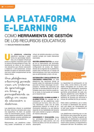 E-LEARNING30
virtual, de carácter educativo y en línea,
cuando cumple con cuatro elementos
esenciales:
GESTIÓN ADMINISTRATIVA: se encar-
ga de la matriculación del alumnado,
asignación de personal de tutorización,
configuración de cursos, etc. Depen-
diendo de la magnitud de la plataforma,
puede estar formada por un equipo de
administradores o tan solo una persona
que es administrador y tutor a la vez.
DISTRIBUCIÓN Y CIRCULACIÓN DE LOS
CONTENIDOS FORMATIVOS: en toda
plataforma hay secciones donde se
pueden alojar los materiales de estudio
para leer en línea o descargar a la com-
putadora. También hay secciones que
permiten la retroalimentación de las ac-
tividades para que el alumno pueda su-
bir su tarea, la cual puede ser revisada
por el docente tutor.
COMUNICACIÓN ALUMNO-ALUMNO Y
ALUMNO-TUTOR: los canales de co-
municación en las plataformas están
provistos por los foros, chat, wiki y co-
rreo electrónico. Cada una de estas
aplicaciones implican un modo de co-
municación diferente y su uso efectivo
depende de las habilidades del docente
tutor para orientar al grupo a utilizarlas
de manera adecuada.
SEGUIMIENTO Y EVALUACIÓN: todas
las actividades desarrolladas en la
plataforma por cada alumno, son una
fuente de datos a la hora de evaluar su
desempeño.
na plataforma e-learning
(electronic learning) o plata-
forma de aprendizaje electró-
nico, es un espacio virtual que
posee la logística necesaria para crear
un entorno de aprendizaje en línea. Ge-
neralmente se utiliza en las institucio-
nes educativas que ofrecen educación
a distancia o semi-presencial, aunque
también se aplica en educación presen-
cial como medio complementario de las
clases diarias.
Las plataformas ofrecen la posibilidad
de crear entornos cerrados para usua-
rios específicos. Es decir, se pueden
crear los denominados grupos, cursos,
aulas o espacios educativos, donde solo
pueden ingresar usuarios admitidos por
el administrador de la plataforma.
Básicamente, una plataforma e-lear-
ning puede considerarse un entorno
U
La regularidad de participación en los
foros, wikis, correo interno y las activi-
dades entregadas por el alumno, son
indicadores de desempeño necesarios
para que el tutor pueda hacer un se-
guimiento personalizado de cada uno.
Algunas plataformas como Moodle, E-
ducativa, etc; proveen de registros es-
tadísticos de accesos por secciones e
incluso de cantidad de clic por alumno.
Estos datos cuantitativos, por sí solos,
no arrojan el desempeño del alumno,
sino que deben ser interpretados por
el tutor para realizar un seguimiento y
evaluación efectiva.
Las plataformas e-learning son un me-
dio dinámico para desarrollar las activi-
dades del curso. Facilitan la gestión ad-
ministrativa, la distribución y circulación
de los materiales didácticos, la comuni-
cación entre usuarios y el seguimiento y
evaluación del tutor. No obstante, mon-
Una plataforma
e-learning permite
crear un entorno
de aprendizaje
en línea, y
principalmente se
utiliza en casos
de educación a
distancia.
LA PLATAFORMA
E-LEARNING
POR NICOLÁS FRANCISCO SALIMBENI
COMO HERRAMIENTA DE GESTIÓN
DE LOS RECURSOS EDUCATIVOS
Los canales de comunicación alumno-alumno
y alumno- tutor están provistos por los foros,
chat, wiki y correo electrónico. Su uso
efectivo depende de las habilidades del docente
tutor para orientar al grupo a utilizarlas
de manera adecuada.
 