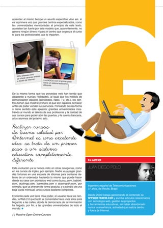 aprender al mismo tiempo un asunto específico. Aún así, sí
es la primera vez que grandes centros especializados, como
las universidades mencionadas al principio de este texto,
apuestan tan fuerte por este modelo que, aparentemente, no
genera ningún dinero ni para el centro que organiza el curso
ni para los profesionales que lo imparten.
De la misma forma que los proyectos web han tenido que
adaptarse a nuevas realidades, al igual que los medios de
comunicación clásicos (periódicos, radio, TV, etc.), los cen-
tros tienen que mostrar primero lo que son capaces de hacer
antes de poder vender sus servicios. Pensando de esa forma
sí tiene sentido esta apuesta: grandes universidades mos-
trando al mundo el talento de sus profesores y la calidad de
sus cursos para poder abrir las puertas, y la cuenta bancaria,
a los alumnos del próximo año.
Esta evolución ya la hemos visto en otras categorías, como
en los cursos de inglés, por ejemplo. Nadie va a pagar gran-
des fortunas en una escuela de idiomas para sentarse de-
lante de un ordenador haciendo lo mismo que puede hacer
desde su casa con proyectos web como busuu.com, babbel.
com, duolingo.com, livemocha.com o abaenglish.com, por
ejemplo, que ya ofrecen de forma gratuita, o a cambio de una
baja cuota mensual, unos cursos bastante completos.
El cliente cada vez tiene más poder, el usuario lleva las rien-
das, la Web 2.0 que tanto se comentaba hace unos años está
llegando a las calles, donde la democracia de la información
ha llegado, por fin, a las grandes universidades de todo el
mundo.
(*) Massive Open Online Courses
Ingeniero español de Telecomunicaciones
37 años, de Recife, Brasil
Desde 2005 trabaja gestionando el contenido de
WWWHATSNEW.COM y escribe articulos relacionados
con tecnología web, gestión de proyectos
y herramientas educativas, sin haber abandonado
nunca la enseñanza, actividad que realiza dentro
y fuera de Internet.
EL AUTOR
JUAN DIEGO POLO
Realizar cursos
de buena calidad por
Internet es una excelente
idea: se trata de un primer
paso a un sistema
educativo completamente
diferente.
Los MOOCs son el primer pasohacia un sistema educativo
diferente.
WEU (theweu.com)
ya ofrece carreras enteras
a través de Internet.
 