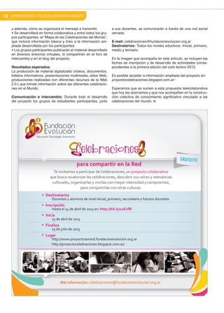 12 APRENDIENDO TELECOLABORATIVAMENTE
y además, cómo se organizará el mensaje a transmitir.
• Se desarrollará en forma colaborativa y entre todos los grupos participantes, el “Mapa de las Celebraciones del Mundo”,
que incluirá información básica y links a la información ampliada desarrollada por los participantes.
• Los grupos participantes publicarán el material desarrollado
en diversos entornos virtuales, lo compartirán en el foro de
intercambio y en el blog del proyecto.
Resultados esperados:
La producción de material digitalizado (videos, documentos,
folletos informativos, presentaciones multimedia, sitios Web,
producciones realizadas con diferentes recursos de la Web
2.0.) que brinde información sobre las diferentes celebraciones en el Mundo.
Comunicación e intercambio: Durante todo el desarrollo
del proyecto los grupos de estudiantes participantes, junto

a sus docentes, se comunicarán a través de una red social
cerrada.
E-mail: celebraciones@fundacionevolucion.org.ar
Destinatarios: Todos los niveles eductivos: Inicial, primario,
medio y terciario.
En la imagen que acompaña en este artículo, se incluyen las
fechas de inscripción y de desarrollo de actividades correspondientes a la primera edición del ciclo lectivo 2013.
Es posible acceder a información ampliada del proyecto en:
proyectocelebraciones.blogspot.com.ar/
Esperamos que se sumen a esta propuesta telecolaborativa
que hoy les acercamos y que nos acompañen en la construcción colectiva de conocimiento significativo vinculado a las
celebraciones del mundo.

 