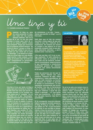 bla

Una tiza y tú

blala bloblog
b
g
blog

POR CARMEN GONZÁLEZ FRANCO

P

resentar mi blog es, para
mí, como presentar mi casa,
una casa con las puertas
siempre abiertas. Eso es lo
grande de la red: no hay que pedir
permiso ni avisar para venir de visita, es un espacio público creado
para compartir. Tengo que reconocer
que no pretendo tenerla siempre “de
punta en blanco” porque un blog, mi
blog, tiene que reflejar lo que soy yo
y, como yo, hay veces que se pone
“de domingo” y se esmera en prepararse, en contar algo con más detalle,
mejor escrito o más cuidado y otras
veces, se muestra más “de andar por
casa” compartiendo un pensamiento, una anécdota o una reflexión.

Una tiza y tú es, por tanto, mi blog y
estoy aquí para contaros su historia:
Pronto hará tres años que escribí mi
primera entrada, lo he contado muchas veces que el “culpable” fue mi
hijo Raúl con el que “descargaba”
habitualmente todo lo que descubría,
ideaba y pensaba sobre mi trabajo
que es, a la vez, mi pasión: la educación. Le hablaba de la necesidad de
cambio, de lo que no entendía que se
tuviese que hacer así y especialmente de la necesidad de utilizar las TIC
para impulsar ese cambio. Él, informático y publicista, me escuchaba
y me aclaraba las dudas tecnológicas que tenía para poner en marcha
las distintas ideas que me venían a
la cabeza y hubo un día que la conversación debió de ser más larga de
lo normal porque muy serio se que-

dó mirándome y me dijo: “mamá…
¡tienes que escribir un blog!” y yo le
hice caso.

Está claro que mi hijo me conoce
muy bien y estoy segura de que adivinaba lo que iba a disfrutar de la
experiencia. Así empecé por buscar
un nombre a ese espacio en el que
pretendía compartir todo lo que pensaba, descubría, admiraba… y así lo
bauticé como “una tiza y tú”.
¿Por qué una tiza y tú? A ver si consigo explicarlo: Yo sólo entiendo la
educación como un proceso en el
que, cada uno de nosotros, accedemos al conocimiento, seleccionamos
lo que necesitamos y construimos
aprendizaje guiados por distintos
maestros que vamos encontrando
en el camino.
Todas las personas con las que tenemos alguna relación son, para
nosotros, maestros de algo; todos
enseñamos y todos aprendemos, de
todo, en todo momento. La función
del maestro es facilitar al aprendiz
el acceso al conocimiento y la tiza
representa precisamente esa acción
de facilitar. Una tiza, la herramienta
y tú, el maestro. Una tiza es el testigo que cedemos a aquel del que
vamos a aprender… a ti, que tienes
tanto que enseñarme… y tú utilizas
una tiza para hacerme más fácil el
aprendizaje.
Si he conseguido hacerme entender
habré conseguido también presentar
mi blog. Mi blog es una tiza… y tú el
que pasas por allí, el que encuentro
en internet, el que me deja un pensamiento, el que me provoca una reacción, el que me descubre algo nuevo,
el que me deja con la boca abierta,
el que me mira cada mañana en mi
aula, el que me dice que no lo estoy
haciendo bien, el que pasa por mi
vida y el que se queda en ella, tú y tú,
y tú… mis maestros.

LA AUTORA

CARMEN
GONZÁLEZ
FRANCO
Licenciada en Biología
y Musicología.
Coordinadora TIC y Jefe de Estudios
de Bachillerato del Colegio Marista
Champagnat de Salamanca.
Miembro del Comité CREA de la
plataforma educativa IneveryCREA.
Miembro de la junta ampliada de
la organización Espiral, educación
y tecnología. Formadora de padres
y profesores en TIC, Escuela 2.0
y Redes Sociales.
Creadora y gestora de distintos
Blogs educativos. Su blog personal
Una tiza y tú obtuvo el premio
Bitácoras al mejor blog
de educación 2010.
Puedes encontrarla en Twitter:
@flosflorum

No sé si es esta una manera muy ortodoxa de presentar mi blog. Tal vez
debería haber comentado las distintas secciones que voy abriendo
cuando siento que me hace falta y
que a veces abandono por otras que
reflejan lo que centra mi atención en
cada momento… De mi libreta roja,
las crónicas de aquel pupitre, el librillo de Carmen o el recurso del día…
volveré a ellas, seguro, cuando el
cuerpo me lo pida. Ahora ando dándole vueltas a la innovación, la creatividad, el trabajo por proyectos…
porque siento mi blog como algo
vivo, que camina y crece conmigo y
que se ha convertido en una parte de
mi. Ojalá que os encuentre muchas
veces por allí. Ya sabéis que la puerta está abierta y que no necesitáis
anunciar vuestra visita.

 