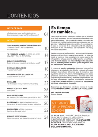 CONTENIDOS
NOTA DE TAPA
¿Qué deberían hacer las Administraciones
Educativas para integrar las TIC en Educación?

04

NOTAS
APRENDIENDO TELECOLABORATIVAMENTE
¿Qué es la Red TELAR? // Celebrando
en colaboración

10

TE PRESENTO MI BLOG EL DADO DEL ARTE
UNA TIZA Y TÚ // EL CAPARAZÓN

14

BIBLIOTECA DIDÁCTICA
Socionomía, ¿vas a perderte la revolución social?

17

PORTALES EDUCATIVOS
Trayectoria de Aula21

18

HERRAMIENTAS Y RECURSOS TIC
Adoble Premiere en el aula

20

DECÁLOGO
10 claves para crear y mantener un buen blog

22

PROYECTOS ESCOLARES
Artecuento

26

REDES EDUCATIVAS
PiL Network, ¿Por qué pensar y aprender en red?

28

E-LEARNING La plataforma e-learning como
herramienta de gestión de los recursos educativos

20

RINCÓN GEEK MOOCs. Hay oferta,
hay demanda, ¿es el futuro?

32

ESPACIO INSTITUCIONAL
Cómo representar una idea y no morir en el intento

34

Es tiempo
de cambios…
La sociedad actual está sometida a cambios que se producen
a un ritmo vertiginoso, que nos plantean continuamente nuevas problemáticas y que nos exigen nuevas competencias.
Frente a esta realidad, debemos pensar estrategias que nos
permitan ir adaptándonos a estos cambios. Y es precisamente este, el nuevo reto de la educación del S XXI, adaptar la
formación de los estudiantes a las necesidades actuales y
futuras de la sociedad.
Las tecnologías de la información y la comunicación han evolucionado generando un nuevo entorno social y su potencial
desde el punto de vista pedagógico no puede negarse. Su
integración a la tarea docente cotidiana se ha convertido en
una demanda social, una necesidad para los educadores, un derecho para los alumnos y una obligación para
las instituciones educativas.
Y a través de nuestra publicación, buscamos mostrar cómo
educadores y estudiantes de distintas regiones del mundo
trabajan desarrollando diferentes tipos de iniciativas para
ayudarnos a re-crear nuestras prácticas pedagógicas: ideas,
proyectos, sugerencias, herramientas y recursos, todos ellos
propuestos por especialistas y docentes comprometidos con
su tarea, innovadores, creativos, que lograron comprender
que el futuro ya está aquí y en consecuencia, no podemos
continuar educando en el pasado.
Esperamos que disfruten de este tercer número de nuestra
revista “APRENDER PARA EDUCAR CON TECNOLOGÍA”.
Prof. Cristina Velázquez
Editora General

ADELANTOS
DE LA PRÓXIMA
EDICIÓN
EL 17 DE MAYO PRÓXIMO, PUBLICAREMOS
UN NÚMERO ESPECIAL QUE ESTARÁ
ÍNTEGRAMENTE DEDICADO A LA GRAN RED
DE REDES. CELEBRAREMOS JUNTOS,
EL DÍA MUNDIAL DE LA SOCIEDAD
DE LA INFORMACIÓN.

 