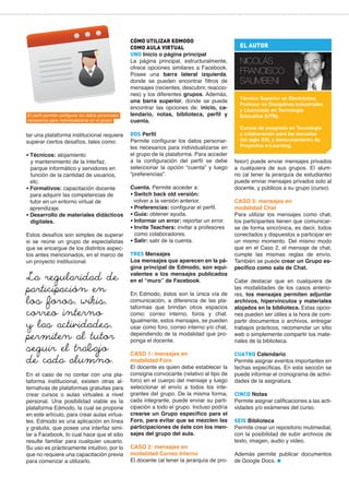 El perfil permite configurar los datos personales
necesarios para individualizarse en el grupo.

tar una plataforma institucional requiere
superar ciertos desafíos, tales como:
• Técnicos: alojamiento
y mantenimiento de la interfaz,
parque informático y servidores en
función de la cantidad de usuarios,
etc.
• Formativos: capacitación docente
para adquirir las competencias de
tutor en un entorno virtual de
aprendizaje.
• Desarrollo de materiales didácticos
digitales.
Estos desafíos son simples de superar
si se reúne un grupo de especialistas
que se encargue de los distintos aspectos antes mencionados, en el marco de
un proyecto institucional.

La regularidad de
participación en
los foros, wikis,
correo interno
y las actividades,
permiten al tutor
seguir el trabajo
de cada alumno.

En el caso de no contar con una plataforma institucional, existen otras alternativas de plataformas gratuitas para
crear cursos o aulas virtuales a nivel
personal. Una posibilidad viable es la
plataforma Edmodo, la cual se propone
en este artículo, para crear aulas virtuales. Edmodo es una aplicación en línea
y gratuita, que posee una interfaz similar a Facebook, lo cual hace que el sitio
resulte familiar para cualquier usuario.
Su uso es prácticamente intuitivo, por lo
que no requiere una capacitación previa
para comenzar a utilizarlo.

CÓMO UTILIZAR EDMODO
COMO AULA VIRTUAL
UNO Inicio o página principal
La página principal, estructuralmente,
ofrece opciones similares a Facebook.
Posee una barra lateral izquierda,
donde se pueden encontrar filtros de
mensajes (recientes, descubrir, reacciones) y los diferentes grupos. Además,
una barra superior, donde se puede
encontrar las opciones de: inicio, calendario, notas, biblioteca, perfil y
cuenta.
DOS Perfil
Permite configurar los datos personarles necesarios para individualizarse en
el grupo de la plataforma. Para acceder
a la configuración del perfil se debe
seleccionar la opción “cuenta” y luego
“preferencias”.
Cuenta. Permite acceder a:
• Switch back old versión:
volver a la versión anterior.
• Preferencias: configurar el perfil.
• Guía: obtener ayuda.
• Informar un error: reportar un error.
• Invite Teachers: invitar a profesores
como colaboradores.
• Salir: salir de la cuenta.
TRES Mensajes
Los mensajes que aparecen en la página principal de Edmodo, son equivalentes a los mensajes publicados
en el “muro” de Facebook.
En Edmodo, éstos son la única vía de
comunicación, a diferencia de las plataformas que brindan otros espacios
como: correo interno, foros y chat.
Igualmente, estos mensajes, se pueden
usar como foro, correo interno y/o chat,
dependiendo de la modalidad que proponga el docente.
CASO 1: mensajes en
modalidad Foro
El docente es quien debe establecer la
consigna convocante (relativo al tipo de
foro) en el cuerpo del mensaje y luego
seleccionar el envío a todos los integrantes del grupo. De la misma forma,
cada integrante, puede enviar su participación a todo el grupo. Incluso podría
crearse un Grupo específico para el
Foro, para evitar que se mezclen las
participaciones de éste con los mensajes del grupo del aula.
CASO 2: mensajes en
modalidad Correo Interno
El docente (al tener la jerarquía de pro-

EL AUTOR

NICOLÁS
FRANCISCO
SALIMBENI
Técnico Superior en Electrónica,
Profesor en Disciplinas Industriales
y Licenciado en Tecnología
Educativa (UTN).
Cursos de posgrado en Tecnología
y colaboración para las escuelas
del siglo XXI, y Gerenciamiento de
Proyectos e-Learning.

fesor) puede enviar mensajes privados
a cualquiera de sus grupos. El alumno (al tener la jerarquía de estudiante)
puede enviar mensajes privados solo al
docente, y públicos a su grupo (curso).
CASO 3: mensajes en
modalidad Chat
Para utilizar los mensajes como chat,
los participantes tienen que comunicarse de forma sincrónica, es decir, todos
conectados y dispuestos a participar en
un mismo momento. Del mismo modo
que en el Caso 2, el mensaje de chat,
cumple las mismas reglas de envío.
También se puede crear un Grupo específico como sala de Chat.
Cabe destacar que en cualquiera de
las modalidades de los casos anteriores, los mensajes permiten adjuntar
archivos, hipervínculos y materiales
alojados en la biblioteca. Estas opciones pueden ser útiles a la hora de compartir documentos o archivos, entregar
trabajos prácticos, recomendar un sitio
web o simplemente compartir los materiales de la biblioteca.
CUATRO Calendario
Permite asignar eventos importantes en
fechas específicas. En esta sección se
puede informar el cronograma de actividades de la asignatura.
CINCO Notas
Permite asignar calificaciones a las actividades y/o exámenes del curso.
SEIS Biblioteca
Permite crear un repositorio mutimedial,
con la posibilidad de subir archivos de
texto, imagen, audio y video.
Además permite publicar documentos
de Google Docs.

 