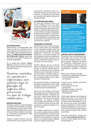 equivocarnos, reconocer el error y recomenzar la tarea nos demuestra más
humanos. Lo importante son las ideas,
pero también las distintas maneras de
hacerlas realidad.

Croquizado
y sketch de
productos.

NO ESTAMOS SOLOS
Relacionarnos es indispensable para
crecer, por ello nos vinculamos con la
Casa Salesiana León XIII que nos brinda el espacio para el dictado de los módulos, y el Instituto Nacional Superior
del Profesorado Técnico (www.inspt.
utn.edu.ar), que certifica nuestros módulos de capacitación.
Es un orgullo para nosotros, Dimensión 3C, contar con el aval y el prestigio de estas instituciones pioneras en la
educación técnica.

Nuestros módulos
de capacitación
informática son
dictados bajo la
filosofía de
software libre,
generando
un tipo de trabajo
colaborativo.
NUESTRA FINALIDAD
Animarte a explorar tus potencialidades
y compartir el conocimiento nos asegura la innovación, ya que conocer el trabajo de los demás añade valor a nuestro propio trabajo. Nacemos creativos y
en un entorno de colaboración, todos
aprendemos de todos.
Explorar y probar te divierte, aún más,
cuando haces lo que te gusta. Por eso,

LA TECNOLOGÍA NOS LIBERA
Por todo esto decidimos utilizar y difundir el Software Libre en las distintas áreas del diseño, por lo cual todos
nuestros módulos de capacitación informática son dictados bajo esta filosofía,
la cual enfatiza el trabajo colaborativo,
donde todos aportamos a su crecimiento, logrando que exista un amplio abanico de posibilidades y prestaciones que
lo convierten en una opción muy seria al
momento de su elección.
CONOCIENDO LOS POR QUÉ
Acordemos que en el proceso proyectual, las ideas deben ser expresadas
lo más claramente posibles, para que
nuestro interlocutor pueda comprender
rápidamente nuestra idea. En etapas
posteriores, sí se podrá ahondar con
documentación técnica más elaborada.
Dependerá del impacto causado en su
primera presentación gráfica, para poder pasar a otro nivel superior.
También sabemos que, en el afán de
llegar a la entrega del trabajo, se suele
cometer el error de coronar dicha tarea con la realización de una maqueta
fantasma que se materializa horas antes de presentar el proyecto, siendo un
error muy común, que no se correspondan sus paneles gráficos con su representación tridimensional.
Esto puede ser debido a no acompañar
el proceso proyectual con el ida y vuelta
del papel al modelo 3D, o por no dominar las técnicas de representación.
Hoy en día, las entregas no solo pueden realizarse por los métodos gráficos
tradicionales (paneles, maquetas, gráficos, etc.), aunque siguen siendo muy
importantes a la hora de las primeras
correcciones. No siempre contamos
con una tableta para ponernos a renderizar una idea en un bar, aún y por suerte, podemos y debemos hacerlo con un
lápiz y un papel.
Pero también, debemos ser conscientes que la tecnología avanza y las técnicas de representación con ellas. Es por
ello que empiezan a aparecer los modelados 3D, las animaciones, los hiperrealismos, las documentaciones digitales,
que tanto impactan visualmente.

EL AUTOR

VICTOR
PETERLE
Diseñador Industrial (UBA)
Profesor en Disciplinas Industriales
(UTN-INSPT)
Profesor del Instituto Nacional
Superior del Profesorado Técnico
dependiente de la Universidad
Tecnológica Nacional, en la carrera de
Diseño Tecnológico y en la Universidad
de Palermo en el Departamento
de Diseño de Objetos y Productos de la
Facultad de Diseño y Comunicación.
Es docente en la Casa Salesiana León
XIII. Coordina el proyecto
de vinculación entre instituciones
educativas Dimensión 3C.

¿DOCTOR, EXISTE ALGÚN REMEDIO?
Conociendo estas problemáticas existentes dentro de las áreas de diseño,
por nuestra actividad docente y profesional, quienes integramos Dimensión
3C, ofrecemos la capacitación que el
alumno demanda. Nuestras opciones
de capacitación distinguen módulos de
representación manuales e informáticos.
Dentro de los módulos manuales:
• Croquizado y Sketching de Productos
• Técnicas de Maquetizado
de Productos.
Y dentro de los módulos informáticos
puedes optar por:
• Documentación Técnica
de Productos.
• Modelado, Render y Animación
• Modelado y Render para
Infoarquitectura
El año recién empieza y las entregas de
diseño están lejos. Es el momento de
fortalecer estas situaciones para no tener que lamentar más adelante. Es simple: solo hay que asumir los desafíos,
para que representar una idea sea una
situación placentera en la cual el alumno se sienta confiado de poder llegar al
final y como dice nuestro título, no morir
en el intento.
Para mayor información, navega nuestra Web www.dimension3c.com.ar y
verás con mayor detalle más de nuestras propuestas.

 