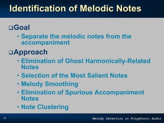 12 Melody Detection in Polyphonic Audio
Identification of Melodic Notes
Goal
• Separate the melodic notes from the
accompaniment
Approach
• Elimination of Ghost Harmonically-Related
Notes
• Selection of the Most Salient Notes
• Melody Smoothing
• Elimination of Spurious Accompaniment
Notes
• Note Clustering
 