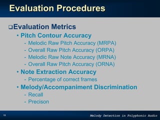 19 Melody Detection in Polyphonic Audio
Evaluation Procedures
Evaluation Metrics
• Pitch Contour Accuracy
- Melodic Raw Pitch Accuracy (MRPA)
- Overall Raw Pitch Accuracy (ORPA)
- Melodic Raw Note Accuracy (MRNA)
- Overall Raw Pitch Accuracy (ORNA)
• Note Extraction Accuracy
- Percentage of correct frames
• Melody/Accompaniment Discrimination
- Recall
- Precison
 