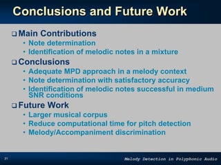 21 Melody Detection in Polyphonic Audio
Conclusions and Future Work
 Main Contributions
• Note determination
• Identification of melodic notes in a mixture
 Conclusions
• Adequate MPD approach in a melody context
• Note determination with satisfactory accuracy
• Identification of melodic notes successful in medium
SNR conditions
 Future Work
• Larger musical corpus
• Reduce computational time for pitch detection
• Melody/Accompaniment discrimination
 