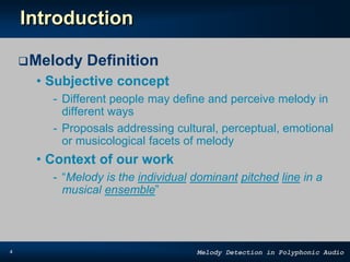 4 Melody Detection in Polyphonic Audio
Introduction
Melody Definition
• Subjective concept
- Different people may define and perceive melody in
different ways
- Proposals addressing cultural, perceptual, emotional
or musicological facets of melody
• Context of our work
- “Melody is the individual dominant pitched line in a
musical ensemble”
 