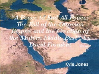 “ A Peace to End All Peace: The Fall of the Ottoman Empire and the Creation of the Modern Middle East”, by David Fromkin Kyle Janes 