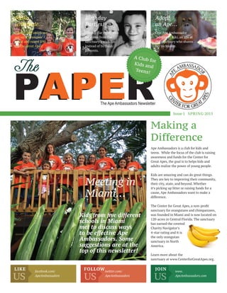 The
PAPERAPEThe Ape Ambassadors Newsletter
Issue1 SPRING 2015
A Club for
Kids and
Teens!
Making a
Difference
Ape Ambassadors is a club for kids and
teens. While the focus of the club is raising
awareness and funds for the Center for
Great Apes, the goal is to helps kids and
adults realize the power of young people.
Kids are amazing and can do great things.
They are key to improving their community,
their city, state, and beyond. Whether
it’s picking up litter or raising funds for a
cause, Ape Ambassadors want to make a
difference.
The Center for Great Apes, a non-proﬁt
sanctuary for orangutans and chimpanzees,
was founded in Miami and is now located on
120-acres in Central Florida. The sanctuary
has earned the coveted
Charity Navigator’s
4-star rating and it is
the only orangutan
sanctuary in North
America.
Learn more about the
sanctuary at www.CenterforGreatApes.org.
Adopt
an Ape…
Birthday
Parties!
Make
lemonade…
Meeting in
Miami…
One Ape Ambassador
“adopted” Kiki, an ape at
the sanctuary who shares
her nickname.
Tommy (far right) asks
for items from the
sanctuary’s wish list
instead of birthday
presents.
Adrian, Mia and Scout
set-up a lemonade
stand and raised $90
for the Great Apes!
Kids from ﬁve different
schools in Miami
met to discuss ways
to be effective Ape
Ambassadors. Some
suggestions are at the
top of this newsletter!
US US US
LIKE FOLLOW JOINfacebook.com/
ApeAmbassadors
twitter.com/
ApeAmbassadors
www.
ApeAmbassadors.com
 