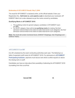 Declaration of AP EAMCET Result: May 5, 2018
The result for AP EAMCET is declared online, at the official website. Enter your
Registration No., Hall ticket no. and captcha code to download your scorecard. AP
EAMCET Merit List is also released as per the marks scored by candidates.
Qualifying Marks in AP EAMCET 2018:
 The qualifying marks for general category candidates in AP EAMCET exam
are 25%.
 For SC/ST category, there will be no qualifying marks for ranking. But their
admission will be limited to the extent of seats reserved for such categories. But their
admission will be limited to the extent of seats reserved for such categories.
Note: The result will contain Combined Score, EAMCET Weightage, Inter Weightage and
EAMCET Marks.
AP EAMCET Cut Off
Cut off is declared by the exam conducting authorities each year. The following is a
table of expected cutoff marks for AP EAMCET 2018. For admissions to AP EAMCET
Participating Institutes, aspirants must secure rank which is either equal to or above
the closing rank or cutoff.
Candidates can have an idea about their possibility of attending the AP EAMCET 2018
counselling from this cut-off list:
Category Cut Off
General/ OBC 45
 