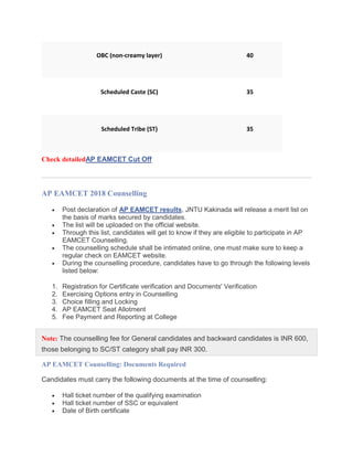 OBC (non-creamy layer) 40
Scheduled Caste (SC) 35
Scheduled Tribe (ST) 35
Check detailedAP EAMCET Cut Off
AP EAMCET 2018 Counselling
 Post declaration of AP EAMCET results, JNTU Kakinada will release a merit list on
the basis of marks secured by candidates.
 The list will be uploaded on the official website.
 Through this list, candidates will get to know if they are eligible to participate in AP
EAMCET Counselling.
 The counselling schedule shall be intimated online, one must make sure to keep a
regular check on EAMCET website.
 During the counselling procedure, candidates have to go through the following levels
listed below:
1. Registration for Certificate verification and Documents' Verification
2. Exercising Options entry in Counselling
3. Choice filling and Locking
4. AP EAMCET Seat Allotment
5. Fee Payment and Reporting at College
Note: The counselling fee for General candidates and backward candidates is INR 600,
those belonging to SC/ST category shall pay INR 300.
AP EAMCET Counselling: Documents Required
Candidates must carry the following documents at the time of counselling:
 Hall ticket number of the qualifying examination
 Hall ticket number of SSC or equivalent
 Date of Birth certificate
 